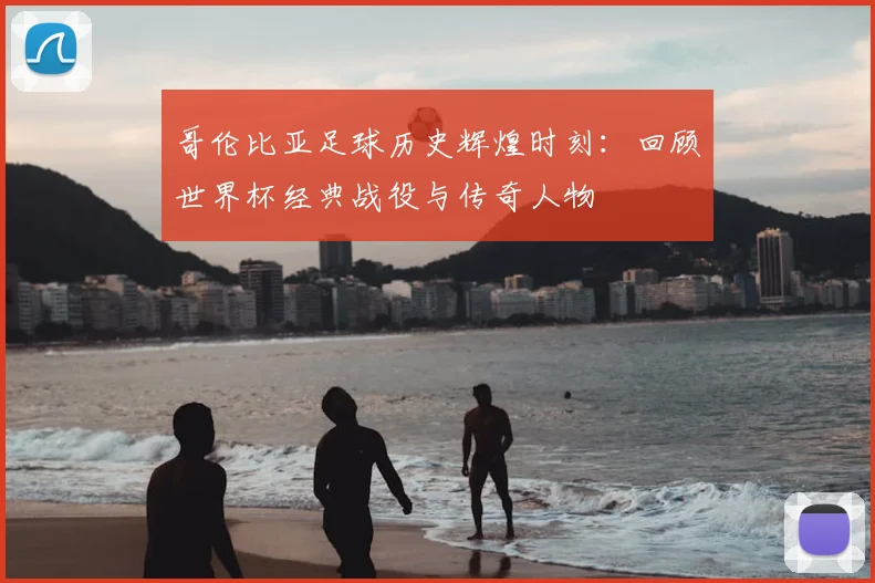 哥伦比亚足球历史辉煌时刻：回顾世界杯经典战役与传奇人物