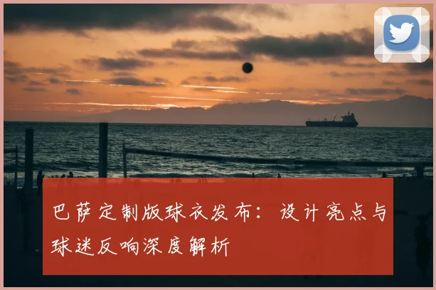 巴萨定制版球衣发布：设计亮点与球迷反响深度解析