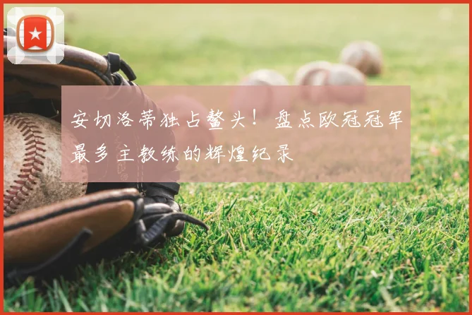 安切洛蒂独占鳌头！盘点欧冠冠军最多主教练的辉煌纪录