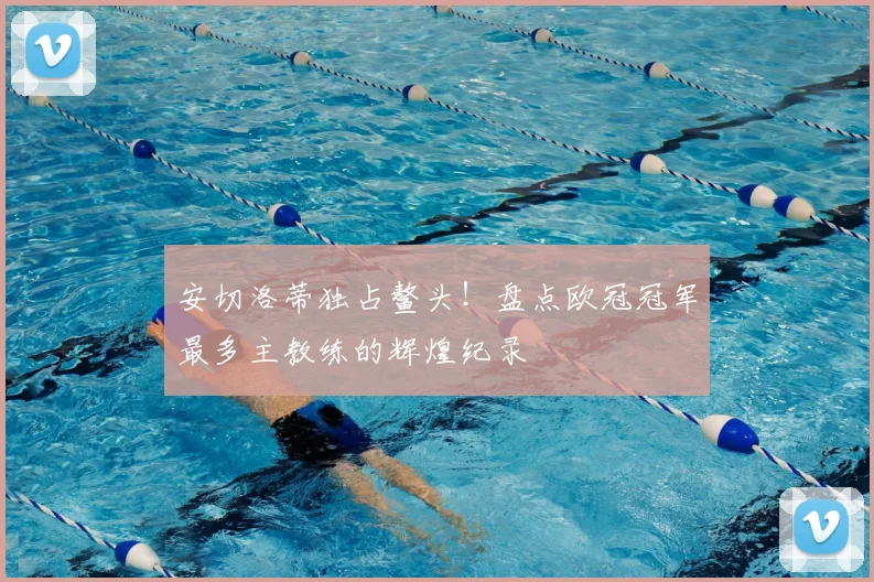 安切洛蒂独占鳌头！盘点欧冠冠军最多主教练的辉煌纪录