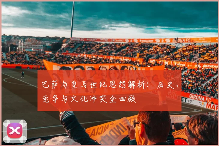 巴萨与皇马世纪恩怨解析:历史、竞争与文化冲突全回顾