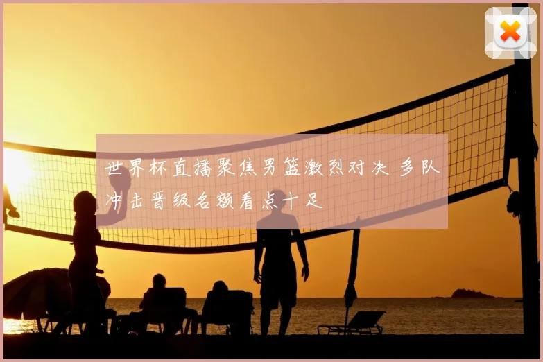 世界杯直播聚焦男篮激烈对决 多队冲击晋级名额看点十足