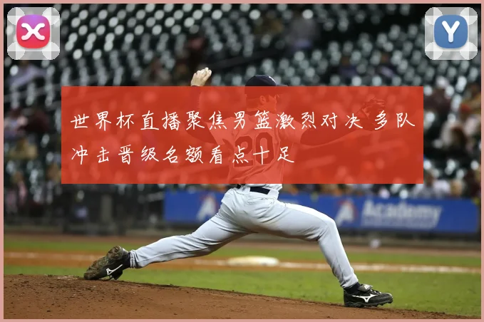 世界杯直播聚焦男篮激烈对决 多队冲击晋级名额看点十足