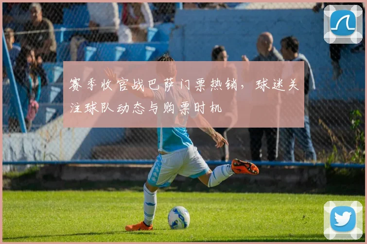 赛季收官战巴萨门票热销,球迷关注球队动态与购票时机