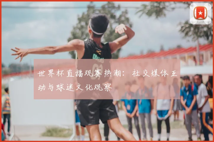 世界杯直播观赛热潮：社交媒体互动与球迷文化观察