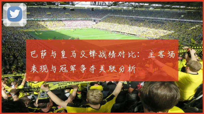 巴萨与皇马交锋战绩对比:主客场表现与冠军争夺关联分析