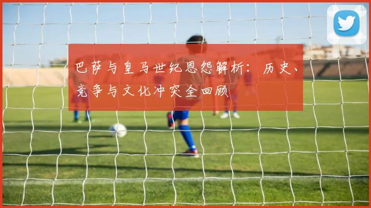 巴萨与皇马世纪恩怨解析:历史、竞争与文化冲突全回顾