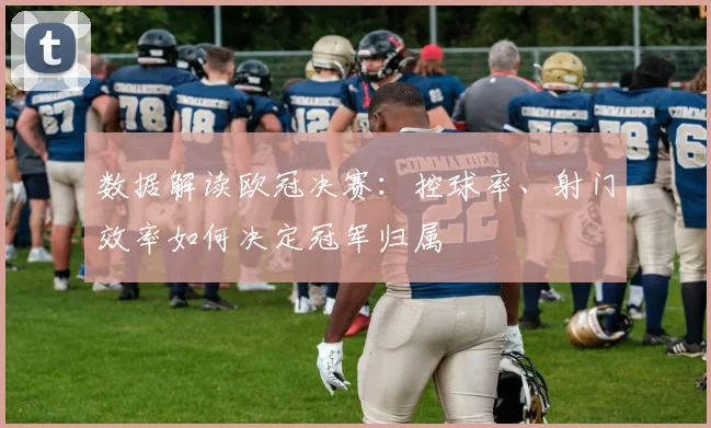 数据解读欧冠决赛：控球率、射门效率如何决定冠军归属